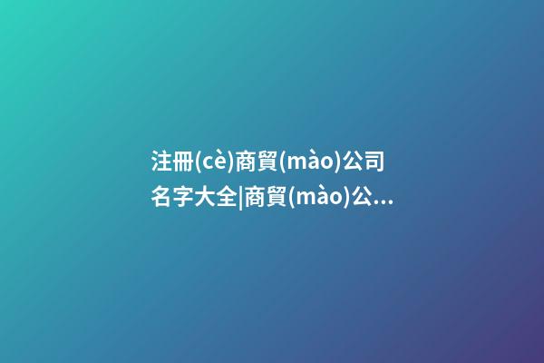 注冊(cè)商貿(mào)公司名字大全|商貿(mào)公司取名字大全-第1張-公司起名-玄機(jī)派